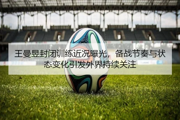 王曼昱封闭训练近况曝光，备战节奏与状态变化引发外界持续关注